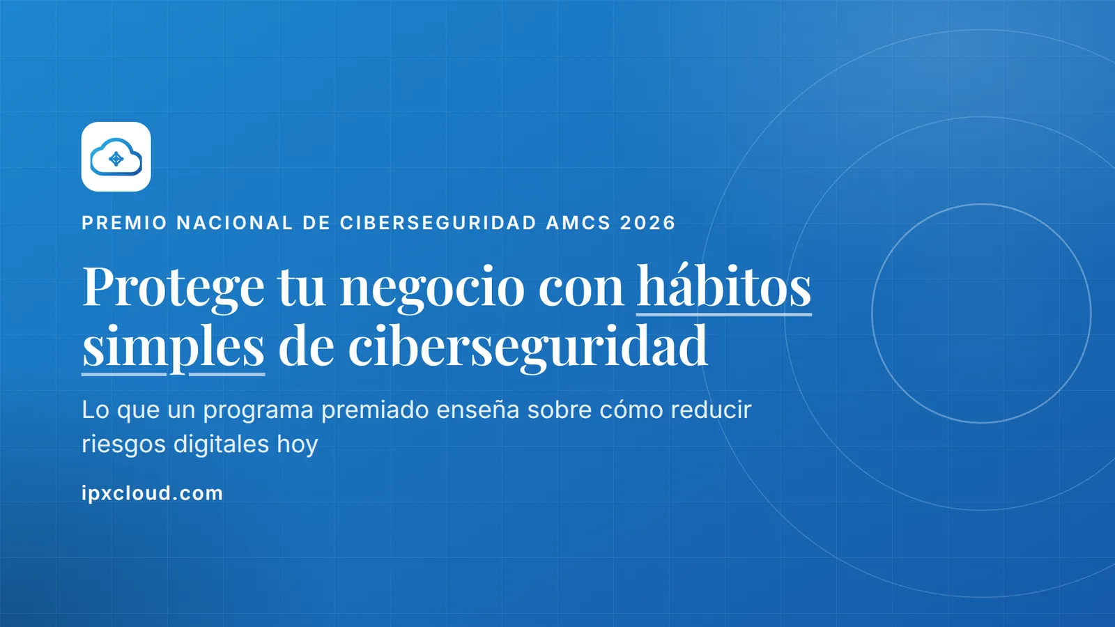Protege tu negocio con hábitos simples de ciberseguridad. Lo que un programa premiado enseña sobre cómo reducir riesgos digitales hoy